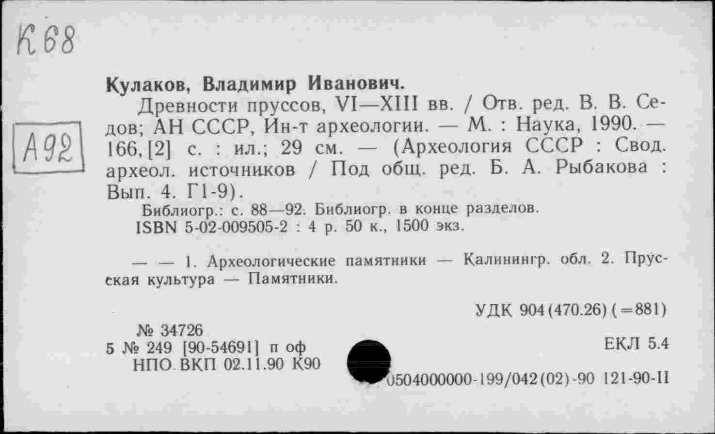 ﻿К 68

Кулаков, Владимир Иванович.
Древности пруссов, VI—XIII вв. / Отв. ред. В. В. Седов; АН СССР, Ин-т археологии. — М. : Наука, 1990. — 166, [2] с. : ил.; 29 см. — (Археология СССР : Свод, археол. источников / Под общ. ред. Б. А. Рыбакова : Вып. 4. Г1-9).
Библиогр.: с. 88—92. Библиогр. в конце разделов.
ISBN 5-02-009505-2 : 4 р. 50 к., 1500 экз.
— — 1. Археологические памятники — Калинингр. обл. 2. Прусская культура — Памятники.
№ 34726
5 № 249 [90-54691] п оф НПО ВКП 02.11.90 К90
УДК 904(470.26) (=881)
ЕКЛ 5.4
<1504000000-199/042 (02) -90 121 -90- II